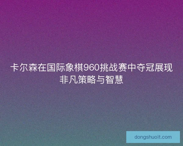 卡尔森在国际象棋960挑战赛中夺冠展现非凡策略与智慧