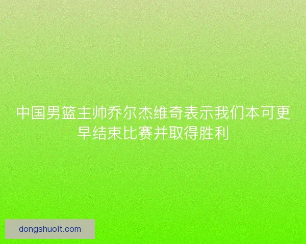 中国男篮主帅乔尔杰维奇表示我们本可更早结束比赛并取得胜利